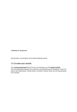 Abbildung 101: Hauptmaske




Das Erstellen von Statistiken ist bei beiden Methoden gleich.


17.1 Erstellen einer Statistik

Als Anschauungsbeispiel finden Sie hier die Erstellung einer Vermittlerstatistik.
Über die Hauptmaske gelangen Sie zunächst in die Statistikmaske für Mitarbeiter. Wenn Sie
dann in der Explorerleiste auf den Punkt „Vermittler“ klicken, öffnet sich die Statistikmaske
für Vermittler.
 