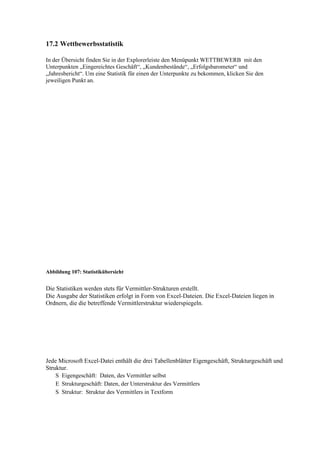 17.2 Wettbewerbsstatistik

In der Übersicht finden Sie in der Explorerleiste den Menüpunkt WETTBEWERB mit den
Unterpunkten „Eingereichtes Geschäft“, „Kundenbestände“, „Erfolgsbarometer“ und
„Jahresbericht“. Um eine Statistik für einen der Unterpunkte zu bekommen, klicken Sie den
jeweiligen Punkt an.




Abbildung 107: Statistikübersicht


Die Statistiken werden stets für Vermittler-Strukturen erstellt.
Die Ausgabe der Statistiken erfolgt in Form von Excel-Dateien. Die Excel-Dateien liegen in
Ordnern, die die betreffende Vermittlerstruktur wiederspiegeln.




Jede Microsoft Excel-Datei enthält die drei Tabellenblätter Eigengeschäft, Strukturgeschäft und
Struktur.
    S Eigengeschäft: Daten, des Vermittler selbst
    E Strukturgeschäft: Daten, der Unterstruktur des Vermittlers
    S Struktur: Struktur des Vermittlers in Textform
 