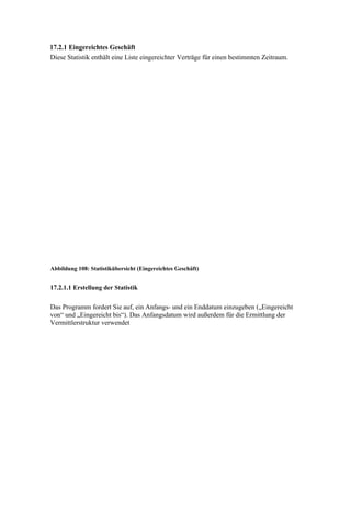17.2.1 Eingereichtes Geschäft
Diese Statistik enthält eine Liste eingereichter Verträge für einen bestimmten Zeitraum.




Abbildung 108: Statistikübersicht (Eingereichtes Geschäft)


17.2.1.1 Erstellung der Statistik


Das Programm fordert Sie auf, ein Anfangs- und ein Enddatum einzugeben („Eingereicht
von“ und „Eingereicht bis“). Das Anfangsdatum wird außerdem für die Ermittlung der
Vermittlerstruktur verwendet
 