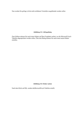 Nun werden Sie gefragt, ob die nicht sichtbaren Vermittler ausgeblendet werden sollen.




                                  Abbildung 111: Abfragedialog


Zum Schluss müssen Sie noch einen Ordner auf Ihrer Festplatte suchen, wo die Microsoft Excel-
Tabellen abgespeichert werden sollen. Über den Dialog können Sie auch einen neuen Ordner
erstellen.




                                  Abbildung 112: Ordner suchen


Nach dem Klick auf OK, werden dieMicrosoftExcel-Tabellen erstellt.
 