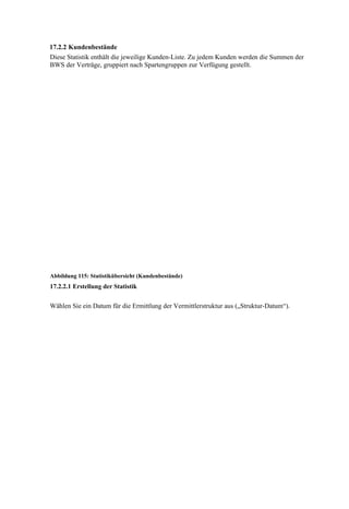 17.2.2 Kundenbestände
Diese Statistik enthält die jeweilige Kunden-Liste. Zu jedem Kunden werden die Summen der
BWS der Verträge, gruppiert nach Spartengruppen zur Verfügung gestellt.




Abbildung 115: Statistikübersicht (Kundenbestände)
17.2.2.1 Erstellung der Statistik


Wählen Sie ein Datum für die Ermittlung der Vermittlerstruktur aus („Struktur-Datum“).
 