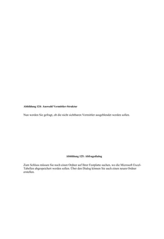 Abbildung 124: Auswahl Vermittler-Struktur


Nun werden Sie gefragt, ob die nicht sichtbaren Vermittler ausgeblendet werden sollen.




                                  Abbildung 125: Abfragedialog


Zum Schluss müssen Sie noch einen Ordner auf Ihrer Festplatte suchen, wo die Microsoft Excel-
Tabellen abgespeichert werden sollen. Über den Dialog können Sie auch einen neuen Ordner
erstellen.
 