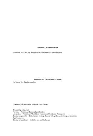 Abbildung 126: Ordner suchen


Nach dem Klick auf OK, werden die Microsoft Excel-Tabellen erstellt.




                             Abbildung 127: Fortschritt des Erstellens
So könnte Ihre Tabelle aussehen:




Abbildung 128: Ausschnitt Microsoft Excel-Tabelle


Bedeutung der Zeilen
Termine = Anzahl der Termine beim Kunden
Abschlüsse = Anzahl der Abschlüsse, Status muss lebend oder Antrag sein
Punkte (eingereicht) = Einheiten am Vertrag, darunter erfolgt die Aufspaltung der einzelnen
Spartengruppen
Punkte (abgerechnet) = Einheiten aus den Buchungen
 
