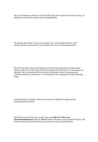 Das zweite Diagramm gibt Ihnen einen Überblick über Ihre monatlich erfassten Verträge. So
erhalten Sie am Ende des Jahres einen Vertragsrückblick




Die Statistik über offene Termine am aktuellen Tag, in der aktuellen Woche, in der
nächsten Woche und versäumte Termine finden Sie unter der Geburtstagsstatistik.




Dass Sie nicht jeden Tag eine Suchabfrage nach den Geburtstagen Ihrer Kunden starten
müssen, finden Sie auf der linken Seite des Formulars eine Übersicht, wie viele Kunden am
aktuellen Tag, in der aktuellen Woche und in der nächsten Woche Geburtstag haben.
Außerdem können Sie auch sehen, wie viel Kunden in der vergangenen Woche Geburtstag
hatten.




Unter dem Punkt „Verträge“ sehen Sie die Anzahl der lebenden Verträge und den
Kundendurchschnitt dieser.




Die Historie kennen Sie bereits von den short cuts (siehe 3.2.1 short cuts
(Tastenkombinationen)). Mit der Taste F7 öffnet sich diese in einem separaten Fenster. Die
Historie listet Ihnen die Formulare auf, mit denen Sie zuletzt gearbeitet haben.
 