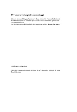 19 Terminverwaltung (adressunabhängig)

Über die adressunabhängige Terminverwaltung können Sie Termine für bestimmte
Mitarbeiter anlegen, die zu keiner spezifischen Adresse oder keinen spezifischen
Dokumenten gehören.
Um diese aufzurufen, klicken Sie in der Hauptmaske auf den Button „Termine“.




Abbildung 129: Hauptmaske


Nach dem Klick auf den Button „Termine“ in der Hauptmaske gelangen Sie in die
Terminübersicht.
 