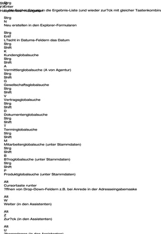 Strg
Strg
F7Enter
Hauptfenster-Navigation die Ergebnis-Liste (und wieder zur?ck mit gleicher Tastenkombina
  in der Suche: Sprung in

  Strg
  N
  Neu erstellen in den Explorer-Formularen

  Strg
  Entf
  L?scht in Datums-Feldern das Datum
  Strg
  Shift
  K
  Kundenglobalsuche
  Strg
  Shift
  A
  Vermittlerglobalsuche (A von Agentur)
  Strg
  Shift
  G
  Gesellschaftsglobalsuche
  Strg
  Shift
  V
  Vertragsglobalsuche
  Strg
  Shift
  D
  Dokumentenglobalsuche
  Strg
  Shift
  T
  Terminglobalsuche
  Strg
  Shift
  M
  Mitarbeiterglobalsuche (unter Stammdaten)
  Strg
  Shift
  B
  B?roglobalsuche (unter Stammdaten)
  Strg
  Shift
  P
  Produktglobalsuche (unter Stammdaten)

  Alt
  Cursortaste runter
  ?ffnen von Drop-Down-Feldern z.B. bei Anrede in der Adresseingabemaske

  Alt
  W
  Weiter (in den Assistenten)

  Alt
  Z
  Zur?ck (in den Assistenten)

  Alt
  U
 