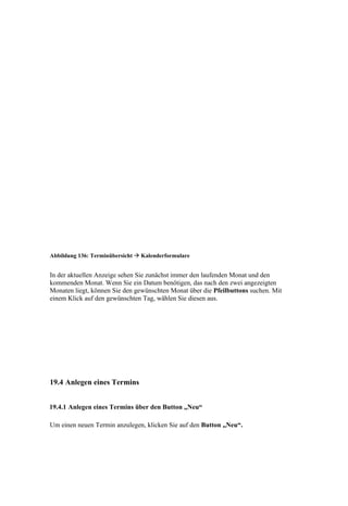 Abbildung 136: Terminübersicht  Kalenderformulare


In der aktuellen Anzeige sehen Sie zunächst immer den laufenden Monat und den
kommenden Monat. Wenn Sie ein Datum benötigen, das nach den zwei angezeigten
Monaten liegt, können Sie den gewünschten Monat über die Pfeilbuttons suchen. Mit
einem Klick auf den gewünschten Tag, wählen Sie diesen aus.




19.4 Anlegen eines Termins


19.4.1 Anlegen eines Termins über den Button „Neu“

Um einen neuen Termin anzulegen, klicken Sie auf den Button „Neu“.
 
