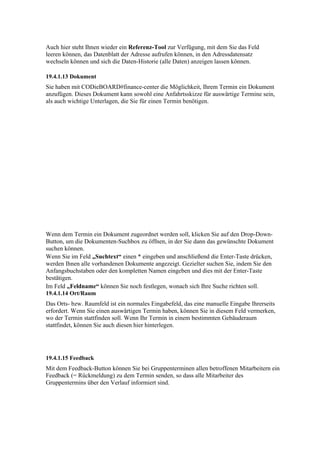Auch hier steht Ihnen wieder ein Referenz-Tool zur Verfügung, mit dem Sie das Feld
leeren können, das Datenblatt der Adresse aufrufen können, in den Adressdatensatz
wechseln können und sich die Daten-Historie (alle Daten) anzeigen lassen können.

19.4.1.13 Dokument
Sie haben mit CODieBOARD#finance-center die Möglichkeit, Ihrem Termin ein Dokument
anzufügen. Dieses Dokument kann sowohl eine Anfahrtsskizze für auswärtige Termine sein,
als auch wichtige Unterlagen, die Sie für einen Termin benötigen.




Wenn dem Termin ein Dokument zugeordnet werden soll, klicken Sie auf den Drop-Down-
Button, um die Dokumenten-Suchbox zu öffnen, in der Sie dann das gewünschte Dokument
suchen können.
Wenn Sie im Feld „Suchtext“ einen * eingeben und anschließend die Enter-Taste drücken,
werden Ihnen alle vorhandenen Dokumente angezeigt. Gezielter suchen Sie, indem Sie den
Anfangsbuchstaben oder den kompletten Namen eingeben und dies mit der Enter-Taste
bestätigen.
Im Feld „Feldname“ können Sie noch festlegen, wonach sich Ihre Suche richten soll.
19.4.1.14 Ort/Raum
Das Orts- bzw. Raumfeld ist ein normales Eingabefeld, das eine manuelle Eingabe Ihrerseits
erfordert. Wenn Sie einen auswärtigen Termin haben, können Sie in diesem Feld vermerken,
wo der Termin stattfinden soll. Wenn Ihr Termin in einem bestimmten Gebäuderaum
stattfindet, können Sie auch diesen hier hinterlegen.




19.4.1.15 Feedback
Mit dem Feedback-Button können Sie bei Gruppenterminen allen betroffenen Mitarbeitern ein
Feedback (= Rückmeldung) zu dem Termin senden, so dass alle Mitarbeiter des
Gruppentermins über den Verlauf informiert sind.
 