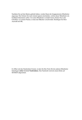 Nachdem Sie auf den Button geklickt haben, werden Ihnen die Gruppentermin-Mitarbeiter
angezeigt. Hier können Sie noch einmal separat entscheiden, welche dieser Mitarbeiter ein
Feedback bekommen sollen. Um einen Mitarbeiter zu deaktivieren, klicken Sie in die
Checkbox vor seinem Namen, so dass das Häkchen verschwindet. Bestätigen Sie Ihrer
Auswahl mit OK.




Es öffnet sich das Nachrichten Fenster, in dem Sie Ihre Notiz für die anderen Mitarbeiter
hinterlegen (siehe 3.1.2.2.2 Nachrichten). Ihre Nachricht wird mit einem Klick auf
SENDEN abgeschickt.
 
