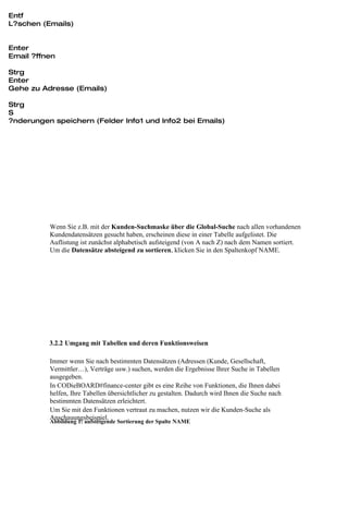 Entf
L?schen (Emails)


Enter
Email ?ffnen

Strg
Enter
Gehe zu Adresse (Emails)

Strg
S
?nderungen speichern (Felder Info1 und Info2 bei Emails)




          Wenn Sie z.B. mit der Kunden-Suchmaske über die Global-Suche nach allen vorhandenen
          Kundendatensätzen gesucht haben, erscheinen diese in einer Tabelle aufgelistet. Die
          Auflistung ist zunächst alphabetisch aufsteigend (von A nach Z) nach dem Namen sortiert.
          Um die Datensätze absteigend zu sortieren, klicken Sie in den Spaltenkopf NAME.




          3.2.2 Umgang mit Tabellen und deren Funktionsweisen

          Immer wenn Sie nach bestimmten Datensätzen (Adressen (Kunde, Gesellschaft,
          Vermittler…), Verträge usw.) suchen, werden die Ergebnisse Ihrer Suche in Tabellen
          ausgegeben.
          In CODieBOARD#finance-center gibt es eine Reihe von Funktionen, die Ihnen dabei
          helfen, Ihre Tabellen übersichtlicher zu gestalten. Dadurch wird Ihnen die Suche nach
          bestimmten Datensätzen erleichtert.
          Um Sie mit den Funktionen vertraut zu machen, nutzen wir die Kunden-Suche als
          Anschauungsbeispiel.
          Abbildung 1: aufsteigende Sortierung der Spalte NAME
 