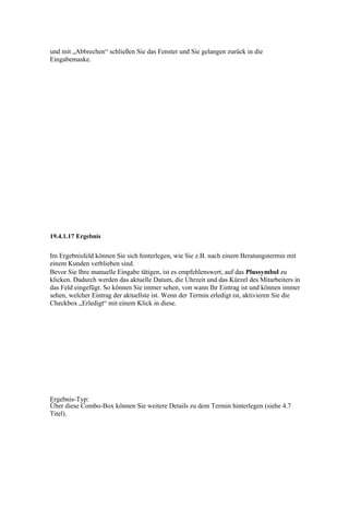und mit „Abbrechen“ schließen Sie das Fenster und Sie gelangen zurück in die
Eingabemaske.




19.4.1.17 Ergebnis


Im Ergebnisfeld können Sie sich hinterlegen, wie Sie z.B. nach einem Beratungstermin mit
einem Kunden verblieben sind.
Bevor Sie Ihre manuelle Eingabe tätigen, ist es empfehlenswert, auf das Plussymbol zu
klicken. Dadurch werden das aktuelle Datum, die Uhrzeit und das Kürzel des Mitarbeiters in
das Feld eingefügt. So können Sie immer sehen, von wann Ihr Eintrag ist und können immer
sehen, welcher Eintrag der aktuellste ist. Wenn der Termin erledigt ist, aktivieren Sie die
Checkbox „Erledigt“ mit einem Klick in diese.




Ergebnis-Typ:
Über diese Combo-Box können Sie weitere Details zu dem Termin hinterlegen (siehe 4.7
Titel).
 