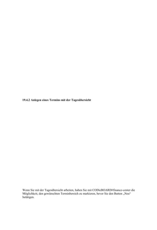 19.4.2 Anlegen eines Termins mit der Tagesübersicht




Wenn Sie mit der Tagesübersicht arbeiten, haben Sie mit CODieBOARD#finance-center die
Möglichkeit, den gewünschten Terminbereich zu markieren, bevor Sie den Button „Neu“
betätigen.
 