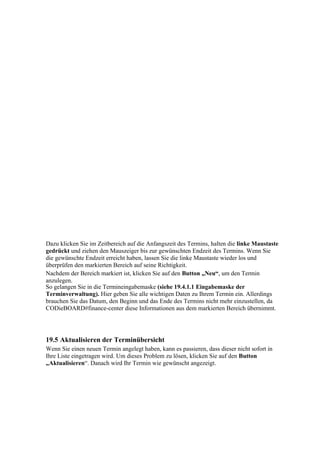 Dazu klicken Sie im Zeitbereich auf die Anfangszeit des Termins, halten die linke Maustaste
gedrückt und ziehen den Mauszeiger bis zur gewünschten Endzeit des Termins. Wenn Sie
die gewünschte Endzeit erreicht haben, lassen Sie die linke Maustaste wieder los und
überprüfen den markierten Bereich auf seine Richtigkeit.
Nachdem der Bereich markiert ist, klicken Sie auf den Button „Neu“, um den Termin
anzulegen.
So gelangen Sie in die Termineingabemaske (siehe 19.4.1.1 Eingabemaske der
Terminverwaltung). Hier geben Sie alle wichtigen Daten zu Ihrem Termin ein. Allerdings
brauchen Sie das Datum, den Beginn und das Ende des Termins nicht mehr einzustellen, da
CODieBOARD#finance-center diese Informationen aus dem markierten Bereich übernimmt.




19.5 Aktualisieren der Terminübersicht
Wenn Sie einen neuen Termin angelegt haben, kann es passieren, dass dieser nicht sofort in
Ihre Liste eingetragen wird. Um dieses Problem zu lösen, klicken Sie auf den Button
„Aktualisieren“. Danach wird Ihr Termin wie gewünscht angezeigt.
 