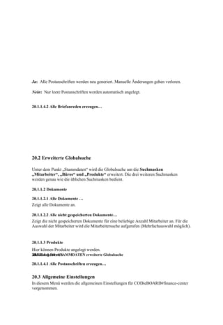 Ja: Alle Postanschriften werden neu generiert. Manuelle Änderungen gehen verloren.

Nein: Nur leere Postanschriften werden automatisch angelegt.


20.1.1.4.2 Alle Briefanreden erzeugen…




20.2 Erweiterte Globalsuche

Unter dem Punkt „Stammdaten“ wird die Globalsuche um die Suchmasken
„Mitarbeiter“, „Büros“ und „Produkte“ erweitert. Die drei weiteren Suchmasken
werden genau wie die üblichen Suchmasken bedient.

20.1.1.2 Dokumente

20.1.1.2.1 Alle Dokumente …
Zeigt alle Dokumente an.

20.1.1.2.2 Alle nicht gespeicherten Dokumente…
Zeigt die nicht gespeicherten Dokumente für eine beliebige Anzahl Mitarbeiter an. Für die
Auswahl der Mitarbeiter wird die Mitarbeitersuche aufgerufen (Mehrfachauswahl möglich).


20.1.1.3 Produkte
Hier können Produkte angelegt werden.
20.1.1.4 Adressen
Abbildung 141: STAMMDATEN erweiterte Globalsuche

20.1.1.4.1 Alle Postanschriften erzeugen…


20.3 Allgemeine Einstellungen
In diesem Menü werden die allgemeinen Einstellungen für CODieBOARD#finance-center
vorgenommen.
 