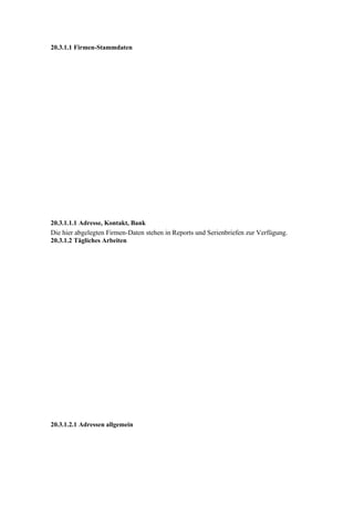 20.3.1.1 Firmen-Stammdaten




20.3.1.1.1 Adresse, Kontakt, Bank
Die hier abgelegten Firmen-Daten stehen in Reports und Serienbriefen zur Verfügung.
20.3.1.2 Tägliches Arbeiten




20.3.1.2.1 Adressen allgemein
 