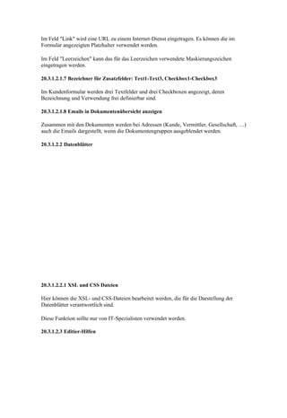 Im Feld "Link" wird eine URL zu einem Internet-Dienst eingetragen. Es können die im
Formular angezeigten Platzhalter verwendet werden.

Im Feld "Leerzeichen" kann das für das Leerzeichen verwendete Maskierungszeichen
eingetragen werden.

20.3.1.2.1.7 Bezeichner für Zusatzfelder: Text1-Text3, Checkbox1-Checkbox3

Im Kundenformular werden drei Textfelder und drei Checkboxen angezeigt, deren
Bezeichnung und Verwendung frei definierbar sind.

20.3.1.2.1.8 Emails in Dokumentenübersicht anzeigen

Zusammen mit den Dokumenten werden bei Adressen (Kunde, Vermittler, Gesellschaft, …)
auch die Emails dargestellt, wenn die Dokumentengruppen ausgeblendet werden.

20.3.1.2.2 Datenblätter




20.3.1.2.2.1 XSL und CSS Dateien

Hier können die XSL- und CSS-Dateien bearbeitet werden, die für die Darstellung der
Datenblätter verantwortlich sind.

Diese Funktion sollte nur von IT-Spezialisten verwendet werden.

20.3.1.2.3 Editier-Hilfen
 