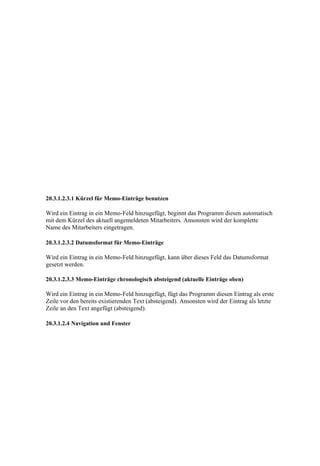 20.3.1.2.3.1 Kürzel für Memo-Einträge benutzen

Wird ein Eintrag in ein Memo-Feld hinzugefügt, beginnt das Programm diesen automatisch
mit dem Kürzel des aktuell angemeldeten Mitarbeiters. Ansonsten wird der komplette
Name des Mitarbeiters eingetragen.

20.3.1.2.3.2 Datumsformat für Memo-Einträge

Wird ein Eintrag in ein Memo-Feld hinzugefügt, kann über dieses Feld das Datumsformat
gesetzt werden.

20.3.1.2.3.3 Memo-Einträge chronologisch absteigend (aktuelle Einträge oben)

Wird ein Eintrag in ein Memo-Feld hinzugefügt, fügt das Programm diesen Eintrag als erste
Zeile vor den bereits existierenden Text (absteigend). Ansonsten wird der Eintrag als letzte
Zeile an den Text angefügt (absteigend).

20.3.1.2.4 Navigation und Fenster
 