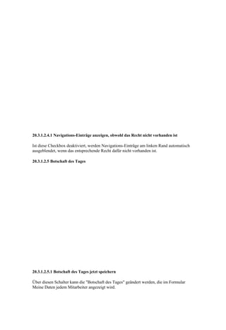20.3.1.2.4.1 Navigations-Einträge anzeigen, obwohl das Recht nicht vorhanden ist

Ist diese Checkbox deaktiviert, werden Navigations-Einträge am linken Rand automatisch
ausgeblendet, wenn das entsprechende Recht dafür nicht vorhanden ist.

20.3.1.2.5 Botschaft des Tages




20.3.1.2.5.1 Botschaft des Tages jetzt speichern

Über diesen Schalter kann die "Botschaft des Tages" geändert werden, die im Formular
Meine Daten jedem Mitarbeiter angezeigt wird.
 
