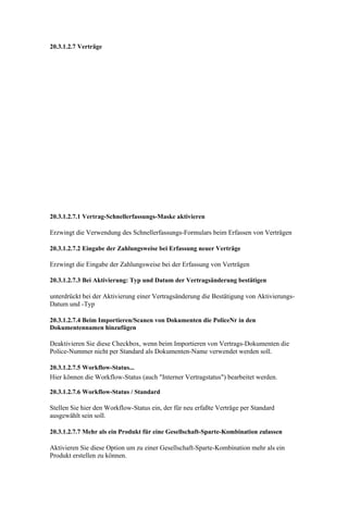 20.3.1.2.7 Verträge




20.3.1.2.7.1 Vertrag-Schnellerfassungs-Maske aktivieren

Erzwingt die Verwendung des Schnellerfassungs-Formulars beim Erfassen von Verträgen

20.3.1.2.7.2 Eingabe der Zahlungsweise bei Erfassung neuer Verträge

Erzwingt die Eingabe der Zahlungsweise bei der Erfassung von Verträgen

20.3.1.2.7.3 Bei Aktivierung: Typ und Datum der Vertragsänderung bestätigen

unterdrückt bei der Aktivierung einer Vertragsänderung die Bestätigung von Aktivierungs-
Datum und -Typ

20.3.1.2.7.4 Beim Importieren/Scanen von Dokumenten die PoliceNr in den
Dokumentennamen hinzufügen

Deaktivieren Sie diese Checkbox, wenn beim Importieren von Vertrags-Dokumenten die
Police-Nummer nicht per Standard als Dokumenten-Name verwendet werden soll.

20.3.1.2.7.5 Workflow-Status...
Hier können die Workflow-Status (auch "Interner Vertragstatus") bearbeitet werden.

20.3.1.2.7.6 Workflow-Status / Standard

Stellen Sie hier den Workflow-Status ein, der für neu erfaßte Verträge per Standard
ausgewählt sein soll.

20.3.1.2.7.7 Mehr als ein Produkt für eine Gesellschaft-Sparte-Kombination zulassen

Aktivieren Sie diese Option um zu einer Gesellschaft-Sparte-Kombination mehr als ein
Produkt erstellen zu können.
 