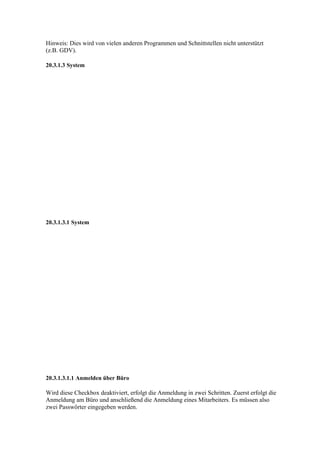 Hinweis: Dies wird von vielen anderen Programmen und Schnittstellen nicht unterstützt
(z.B. GDV).

20.3.1.3 System




20.3.1.3.1 System




20.3.1.3.1.1 Anmelden über Büro

Wird diese Checkbox deaktiviert, erfolgt die Anmeldung in zwei Schritten. Zuerst erfolgt die
Anmeldung am Büro und anschließend die Anmeldung eines Mitarbeiters. Es müssen also
zwei Passwörter eingegeben werden.
 