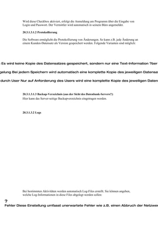 Wird diese Checkbox aktiviert, erfolgt die Anmeldung am Programm über die Eingabe von
             Login und Passwort. Der Vermittler wird automatisch in seinem Büro angemeldet.

             20.3.1.3.1.2 Protokollierung

             Die Software ermöglicht die Protokollierung von Änderungen. So kann z.B. jede Änderung an
             einem Kunden-Datensatz als Version gespeichert werden. Folgende Varianten sind möglich:




n Es wird keine Kopie des Datensatzes gespeichert, sondern nur eine Text-Information ?ber

gelung Bei jedem Speichern wird automatisch eine komplette Kopie des jeweiligen Datensat

 durch User Nur auf Anforderung des Users wird eine komplette Kopie des jeweiligen Datens



             20.3.1.3.1.3 Backup-Verzeichnis (aus der Sicht des Datenbank-Servers!!)
             Hier kann das Server-seitige Backupverzeichnis eingetragen werden.



             20.3.1.3.2 Logs




             Bei bestimmten Aktivitäten werden automatisch Log-Files erstellt. Sie können angeben,
             welche Log-Informationen in diese Files abgelegt werden sollen:

   ?
   Fehler Diese Einstellung umfasst unerwartete Fehler wie z.B. einen Abbruch der Netzwer
 