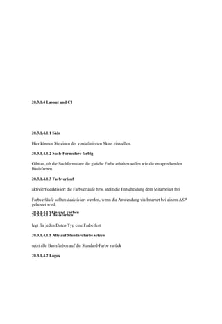 20.3.1.4 Layout und CI




20.3.1.4.1.1 Skin

Hier können Sie einen der vordefinierten Skins einstellen.

20.3.1.4.1.2 Such-Formulare farbig

Gibt an, ob die Suchformulare die gleiche Farbe erhalten sollen wie die entsprechenden
Basisfarben.

20.3.1.4.1.3 Farbverlauf

aktiviert/deaktiviert die Farbverläufe bzw. stellt die Entscheidung dem Mitarbeiter frei

Farbverläufe sollten deaktiviert werden, wenn die Anwendung via Internet bei einem ASP
gehostet wird.
20.3.1.4.1 Skin und Farben
20.3.1.4.1.4 Basisfarben

legt für jeden Daten-Typ eine Farbe fest

20.3.1.4.1.5 Alle auf Standardfarbe setzen

setzt alle Basisfarben auf die Standard-Farbe zurück

20.3.1.4.2 Logos
 