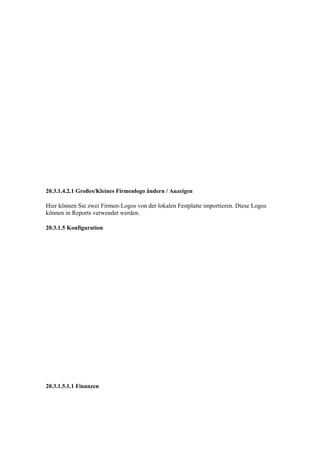 20.3.1.4.2.1 Großes/Kleines Firmenlogo ändern / Anzeigen

Hier können Sie zwei Firmen-Logos von der lokalen Festplatte importieren. Diese Logos
können in Reports verwendet werden.

20.3.1.5 Konfiguration




20.3.1.5.1.1 Finanzen
 