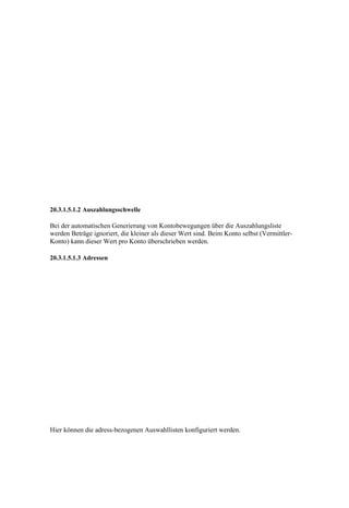 20.3.1.5.1.2 Auszahlungsschwelle

Bei der automatischen Generierung von Kontobewegungen über die Auszahlungsliste
werden Beträge ignoriert, die kleiner als dieser Wert sind. Beim Konto selbst (Vermittler-
Konto) kann dieser Wert pro Konto überschrieben werden.

20.3.1.5.1.3 Adressen




Hier können die adress-bezogenen Auswahllisten konfiguriert werden.
 