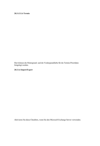 20.3.1.5.1.4 Termin




Hier können die Hintergrund- und die Vordergrundfarbe für die Termin-Prioritäten
festgelegt werden.

20.3.1.6 Import/Export




Aktivieren Sie diese Checkbox, wenn Sie den Microsoft Exchange Server verwenden.
 