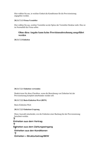 Hier wählen Sie aus, in welcher Einheit die Konditionen für die Provisionierung
angegeben werden.

20.3.1.7.1.3 Firma-Vermittler

Hier wählen Sie aus, welcher Vermittler an der Spitze der Vermittler-Struktur steht. Dies ist
im Normalfall die Firma selbst.

     Ohne diese Angabe kann keine Provisionsabrechnung ausgeführt
     werden.
20.3.1.7.2 Einheiten




20.3.1.7.2.1 Einheiten verwenden

Deaktivieren Sie diese Checkbox, wenn die Berechnung von Einheiten bei der
Provisionierung komplett unterbunden werden soll.

20.3.1.7.2.2 Basis-Einheiten-Wert (BEW)

Basis-Einheiten-Wert

20.3.1.7.2.3 Einheiten-Ursprung

Diese Auswahl entscheidet, wie die Einheiten einer Buchung bei der Provisionierung
berechnet werden.
?
Einheiten aus dem Vertrag
?
Einheiten aus dem Zahlungseingang
 ?
Einheiten aus den Konditionen
?
Einheiten = Strukturbetrag/BEW
 