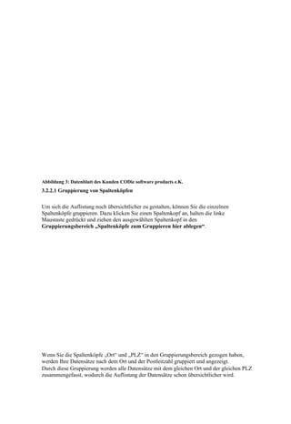 Abbildung 3: Datenblatt des Kunden CODie software products e.K.
3.2.2.1 Gruppierung von Spaltenköpfen


Um sich die Auflistung noch übersichtlicher zu gestalten, können Sie die einzelnen
Spaltenköpfe gruppieren. Dazu klicken Sie einen Spaltenkopf an, halten die linke
Maustaste gedrückt und ziehen den ausgewählten Spaltenkopf in den
Gruppierungsbereich „Spaltenköpfe zum Gruppieren hier ablegen“.




Wenn Sie die Spaltenköpfe „Ort“ und „PLZ“ in den Gruppierungsbereich gezogen haben,
werden Ihre Datensätze nach dem Ort und der Postleitzahl gruppiert und angezeigt.
Durch diese Gruppierung werden alle Datensätze mit dem gleichen Ort und der gleichen PLZ
zusammengefasst, wodurch die Auflistung der Datensätze schon übersichtlicher wird.
 