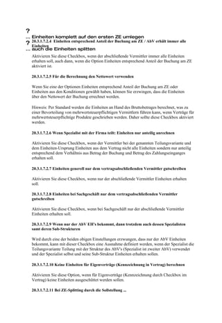 ?
... Einheiten komplett auf den ersten ZE umlegen
? 20.3.1.7.2.4 Einheiten entsprechend Anteil der Buchung am ZE / AbV erhält immer alle
    Einheiten
... auch die Einheiten splitten
    Aktivieren Sie diese Checkbox, wenn der abschließende Vermittler immer alle Einheiten
    erhalten soll, auch dann, wenn die Option Einheiten entsprechend Anteil der Buchung am ZE
    aktiviert ist.

    20.3.1.7.2.5 Für die Berechnung den Nettowert verwenden

    Wenn Sie eine der Optionen Einheiten entsprechend Anteil der Buchung am ZE oder
    Einheiten aus den Konditionen gewählt haben, können Sie erzwingen, dass die Einheiten
    über den Nettowert der Buchung errechnet werden.

    Hinweis: Per Standard werden die Einheiten an Hand des Bruttobetrages berechnet, was zu
    einer Bevorteilung von mehrwertsteuerpflichtigen Vermittlern führen kann, wenn Verträge für
    mehrwertsteuerpflichtige Produkte geschrieben werden. Daher sollte diese Checkbox aktiviert
    werden.

    20.3.1.7.2.6 Wenn Spezialist mit der Firma teilt: Einheiten nur anteilig anrechnen

    Aktivieren Sie diese Checkbox, wenn der Vermittler bei der genannten Teilungsvariante und
    dem Einheiten-Ursprung Einheiten aus dem Vertrag nicht alle Einheiten sondern nur anteilig
    entsprechend dem Verhältnis aus Betrag der Buchung und Betrag des Zahlungseinganges
    erhalten soll.

    20.3.1.7.2.7 Einheiten generell nur dem vertragsabschließenden Vermittler gutschreiben

    Aktivieren Sie diese Checkbox, wenn nur der abschließende Vermittler Einheiten erhalten
    soll.

    20.3.1.7.2.8 Einheiten bei Sachgeschäft nur dem vertragsabschließenden Vermittler
    gutschreiben

    Aktivieren Sie diese Checkbox, wenn bei Sachgeschäft nur der abschließende Vermittler
    Einheiten erhalten soll.

    20.3.1.7.2.9 Wenn nur der AbV EH's bekommt, dann trotzdem auch dessen Spezialisten
    samt deren Sub-Strukturen

    Wird durch eine der beiden obigen Einstellungen erzwungen, dass nur der AbV Einheiten
    bekommt, kann mit dieser Checkbox eine Ausnahme definiert werden, wenn der Spezialist die
    Teilungsvariante Teilung mit der Struktur des AbV's (Spezialist ist zweiter AbV) verwendet
    und der Spezialist selbst und seine Sub-Struktur Einheiten erhalten sollen.

    20.3.1.7.2.10 Keine Einheiten für Eigenverträge (Kennzeichnung in Vertrag) berechnen

    Aktivieren Sie diese Option, wenn für Eigenverträge (Kennzeichnung durch Checkbox im
    Vertrag) keine Einheiten ausgeschüttet werden sollen.

    20.3.1.7.2.11 Bei ZE-Splitting durch die Sollstellung ...
 