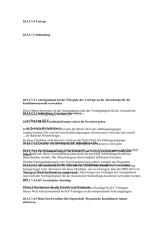 20.3.1.7.4 Vertrag



20.3.1.7.3 Sollstellung




20.3.1.7.4.1 Antragsdatum bei der Übergabe der Verträge an die Abrechnung für die
Konditionsauswahl verwenden

Diese Option bestimmt, ob das Antragsdatum oder der Vertragsbeginn für die Auswahl der
20.3.1.7.3.1 Sollstellung: Courtagen berechnen ...
Konditionen herangezogen werden soll.

... an Hand der BWS
20.3.1.7.4.2 SR der Gesellschaft immer mit in die Provision geben

... an Hand des Bruttobeitrages stets der Brutto-Wert des Zahlungseinganges
Ist diese Checkbox aktiviert, wird
verprovisioniert. Die von der Gesellschaft abgezogene Stornoreserve wird also mit verteilt.
... an Hand des Nettobeitrages
Ist diese Checkbox nicht aktiviert, wird nur der Netto-Wert des Zahlungseinganges
20.3.1.7.3.2 Vorgabe-Abrechnungsart für abgezogene Stornoreserve wird nicht
verprovisioniert. Die von der Gesellschaft Sollstellungs-ZEs

Durch dieseFür Dynamisierungen: Im Feld BWS am Vertrag wird die BWS-Differenz
20.3.1.7.4.3 Einstellung erhalten Sollstellungs-ZEs eine der Abrechnungsarten STANDARD
bzw. RealCash. Diese Voreinstellung kann durch die jeweilige Sollstellungs-Kondition
erfasst
überschrieben werden. Die Abrechnungsart dient lediglich Selektions-Zwecken.
Werden Vertragsänderungen vom Typ Dynamisierung erfasst, ermittelt das Programm
20.3.1.7.3.3 Antragsdatum für die Auswahl der Sollstellungs-KonditionenProvisionierung
automatisch die entstehende BWS-Differenz, die für die Sollstellung bzw. verwenden
herangezogen wird. Aktivieren Sie diese Checkbox, um zu erzwingen, dass der BWS-Wert im
Aktivieren Sie diese Checkbox, wenn bei der Aktivierung von Verträgen das Antragsdatum
Vertrag als BWS-Differenz verwendet wird.
(und nicht der Vertragsbeginn) für die Auswahl der Sollstellungs-Kondition verwendet werden
soll.
20.3.1.7.4.4 KV Gesetzlicher Zuschlag

SR bei Übernahme in Standardwert für den Gesetzlichen Zuschlag bei KV-Verträgen.
Erfassen Sie hier den die ZE-Tabelle im Soll belassen
Dieser Wert wird automatisch bei KV-Verträgen in das entsprechende Feld eingetragen.

20.3.1.7.4.5 Beim Neu-Erstellen: Die Eigenschaft 'Dynamische Konditionen' immer
aktivieren
 