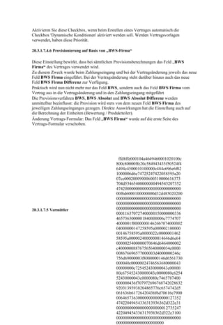 Aktivieren Sie diese Checkbox, wenn beim Erstellen eines Vertrages automatisch die
Checkbox 'Dynamische Konditionen' aktiviert werden soll. Werden Vertragsvorlagen
verwendet, haben diese Priorität.

20.3.1.7.4.6 Provisionierung auf Basis von „BWS-Firma“

Diese Einstellung bewirkt, dass bei sämtlichen Provisionsberechnungen das Feld „BWS
Firma“ des Vertrages verwendet wird.
Zu diesem Zweck wurde beim Zahlungseingang und bei der Vertragsänderung jeweils das neue
Feld BWS Firma eingeführt. Bei der Vertragsänderung steht darüber hinaus auch das neue
Feld BWS Firma Differenz zur Verfügung.
Praktisch wird nun nicht mehr nur das Feld BWS, sondern auch das Feld BWS Firma vom
Vertrag aus in die Vertragsänderung und in den Zahlungseingang mitgeführt
Die Provisionsverfahren BWS, BWS Absolut und BWS Absolut Differenz werden
unmittelbar beeinflusst: die Provision wird stets von dem neuen Feld BWS Firma des
jeweiligen Zahlungseinganges gezogen. Direkte Auswirkungen hat die Einstellung auch auf
die Berechnung der Einheiten (Bewertung / Produktteiler).
Änderung Vertrags-Formular: Das Feld „BWS Firma“ wurde auf die erste Seite des
Vertrags-Formular verschoben.




                                               ffd8ffe000104a4649460001020100c
                                              800c80000ffe20c584943435f50524f4
                                              6494c4500010100000c484c696e6f02
                                              1000006d6e74725247422058595a20
                                              07ce00020009000600310000616373
                                              704d53465400000000494543207352
                                              474200000000000000000000000000
                                              00f6d6000100000000d32d485020200
                                              000000000000000000000000000000
                                              000000000000000000000000000000
20.3.1.7.5 Vermittler                         000000000000000000000000000000
                                              000116370727400000150000000336
                                              4657363000001840000006c7774707
                                              4000001f000000014626b7074000002
                                              04000000147258595a000002180000
                                              00146758595a0000022c0000001462
                                              58595a0000024000000014646d6e64
                                              0000025400000070646d6464000002
                                              c400000088767565640000034c0000
                                              008676696577000003d4000000246c
                                              756d69000003f8000000146d6561730
                                              000040c00000024746563680000043
                                              00000000c725452430000043c00000
                                              80c675452430000043c0000080c6254
                                              52430000043c0000080c7465787400
                                              000000436f707972696768742028632
                                              92031393938204865776c6574742d5
                                              061636b61726420436f6d70616e7900
                                              006465736300000000000000127352
                                              47422049454336313936362d322e31
                                              000000000000000000000012735247
                                              422049454336313936362d322e3100
                                              000000000000000000000000000000
                                              0000000000000000000000
 