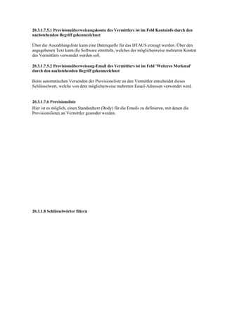 20.3.1.7.5.1 Provisionsüberweisungskonto des Vermittlers ist im Feld Kontoinfo durch den
nachstehenden Begriff gekennzeichnet

Über die Auszahlungsliste kann eine Datenquelle für das DTAUS erzeugt werden. Über den
angegebenen Text kann die Software ermitteln, welches der möglicherweise mehreren Konten
des Vermittlers verwendet werden soll.

20.3.1.7.5.2 Provisionsüberweisung-Email des Vermittlers ist im Feld 'Weiteres Merkmal'
durch den nachstehenden Begriff gekennzeichnet

Beim automatischen Versenden der Provisionsliste an den Vermittler entscheidet dieses
Schlüsselwort, welche von dem möglicherweise mehreren Email-Adressen verwendet wird.


20.3.1.7.6 Provisionsliste
Hier ist es möglich, einen Standardtext (Body) für die Emails zu definieren, mit denen die
Provisionslisten an Vermittler gesendet werden.




20.3.1.8 Schlüsselwörter filtern
 