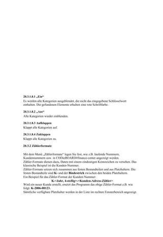 20.3.1.8.1 „Ein“
Es werden alle Kategorien ausgeblendet, die nicht das eingegebene Schlüsselwort
enthalten. Die gefundenen Elemente erhalten eine rote Schriftfarbe.

20.3.1.8.2 „Aus“
Alle Kategorien wieder einblenden.

20.3.1.8.3 Aufklappen
Klappt alle Kategorien auf.

20.3.1.8.4 Zuklappen
Klappt alle Kategorien zu.

20.3.2 Zählerformate

Mit dem Menü „Zählerformate“ legen Sie fest, wie z.B. laufende Nummern,
Kundennummern usw. in CODieBOARD#finance-center angezeigt werden.
Zähler-Formate dienen dazu, Daten mit einem eindeutigen Kennzeichen zu versehen. Das
klassische Beispiel ist die Kunden-Nummer.
Zähler-Formate setzen sich zusammen aus festen Bestandteilen und aus Platzhaltern. Die
festen Bestandteile sind K- und der Bindestrich zwischen den beiden Platzhaltern.
Ein Beispiel für das Zähler-Format der Kunden-Nummer:
                        K-<Jahr, 4-stellig>-<Kunden-Adress-Zähler>
Wird ein neuer Kunde erstellt, ersetzt das Programm das obige Zähler-Format z.B. wie
folgt: K-2006-00123.
Sämtliche verfügbare Platzhalter werden in der Liste im rechten Fensterbereich angezeigt.
 