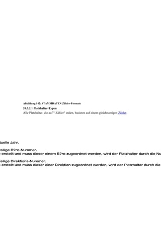 Abbildung 142: STAMMDATEN Zähler-Formate
                20.3.2.1 Platzhalter-Typen
                Alle Platzhalter, die auf "-Zähler" enden, basieren auf einem gleichnamigen Zähler.




 tuelle Jahr.

weilige B?ro-Nummer.
e erstellt und muss dieser einem B?ro zugeordnet werden, wird der Platzhalter durch die Nu

weilige Direktions-Nummer.
e erstellt und muss dieser einer Direktion zugeordnet werden, wird der Platzhalter durch die
 