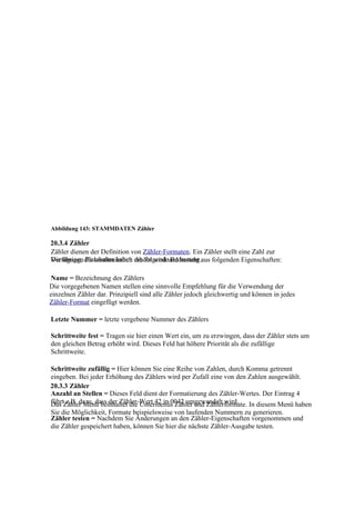 Abbildung 143: STAMMDATEN Zähler

20.3.4 Zähler
Zähler dienen der Definition von Zähler-Formaten. Ein Zähler stellt eine Zahl zur
Die übrigen die kontinuierlich erhöht wird und besteht aus folgenden Eigenschaften:
Verfügung, Platzhalter haben die folgende Bedeutung.

Name = Bezeichnung des Zählers
Die vorgegebenen Namen stellen eine sinnvolle Empfehlung für die Verwendung der
einzelnen Zähler dar. Prinzipiell sind alle Zähler jedoch gleichwertig und können in jedes
Zähler-Format eingefügt werden.

Letzte Nummer = letzte vergebene Nummer des Zählers

Schrittweite fest = Tragen sie hier einen Wert ein, um zu erzwingen, dass der Zähler stets um
den gleichen Betrag erhöht wird. Dieses Feld hat höhere Priorität als die zufällige
Schrittweite.

Schrittweite zufällig = Hier können Sie eine Reihe von Zahlen, durch Komma getrennt
eingeben. Bei jeder Erhöhung des Zählers wird per Zufall eine von den Zahlen ausgewählt.
20.3.3 Zähler
Anzahl an Stellen = Dieses Feld dient der Formatierung des Zähler-Wertes. Der Eintrag 4
führtZähler Menü beinhaltet die Untermenüs Zähler und Zählerformate. In diesem Menü haben
Das z.B. dazu, dass der Zähler-Wert 42 in 0042 umgewandelt wird.
Sie die Möglichkeit, Formate beispielsweise von laufenden Nummern zu generieren.
Zähler testen = Nachdem Sie Änderungen an den Zähler-Eigenschaften vorgenommen und
die Zähler gespeichert haben, können Sie hier die nächste Zähler-Ausgabe testen.
 