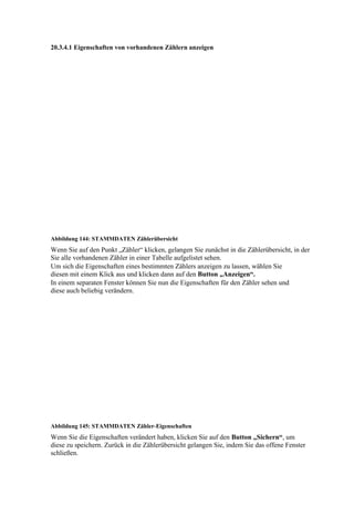 20.3.4.1 Eigenschaften von vorhandenen Zählern anzeigen




Abbildung 144: STAMMDATEN Zählerübersicht
Wenn Sie auf den Punkt „Zähler“ klicken, gelangen Sie zunächst in die Zählerübersicht, in der
Sie alle vorhandenen Zähler in einer Tabelle aufgelistet sehen.
Um sich die Eigenschaften eines bestimmten Zählers anzeigen zu lassen, wählen Sie
diesen mit einem Klick aus und klicken dann auf den Button „Anzeigen“.
In einem separaten Fenster können Sie nun die Eigenschaften für den Zähler sehen und
diese auch beliebig verändern.




Abbildung 145: STAMMDATEN Zähler-Eigenschaften
Wenn Sie die Eigenschaften verändert haben, klicken Sie auf den Button „Sichern“, um
diese zu speichern. Zurück in die Zählerübersicht gelangen Sie, indem Sie das offene Fenster
schließen.
 