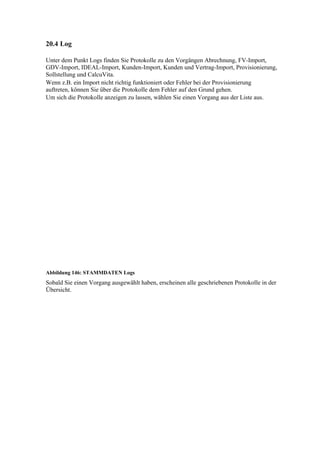 20.4 Log

Unter dem Punkt Logs finden Sie Protokolle zu den Vorgängen Abrechnung, FV-Import,
GDV-Import, IDEAL-Import, Kunden-Import, Kunden und Vertrag-Import, Provisionierung,
Sollstellung und CalcuVita.
Wenn z.B. ein Import nicht richtig funktioniert oder Fehler bei der Provisionierung
auftreten, können Sie über die Protokolle dem Fehler auf den Grund gehen.
Um sich die Protokolle anzeigen zu lassen, wählen Sie einen Vorgang aus der Liste aus.




Abbildung 146: STAMMDATEN Logs
Sobald Sie einen Vorgang ausgewählt haben, erscheinen alle geschriebenen Protokolle in der
Übersicht.
 