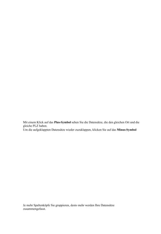 Mit einem Klick auf das Plus-Symbol sehen Sie die Datensätze, die den gleichen Ort und die
gleiche PLZ haben.
Um die aufgeklappten Datensätze wieder zuzuklappen, klicken Sie auf das Minus-Symbol




Je mehr Spaltenköpfe Sie gruppieren, desto mehr werden Ihre Datensätze
zusammengefasst.
 