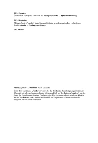20.5.1 Sparten
Über diesen Menüpunkt verwalten Sie Ihre Sparten (siehe 13 Spartenverwaltung).

20.5.2 Produkte
Mit dem Punkt „Produkte“ legen Sie neue Produkte an und verwalten Ihre vorhandenen
Produkte (siehe 14 Produktverwaltung).

20.5.3 Fonds




Abbildung 148: STAMMDATEN Fonds-Übersicht
Unter dem Menüpunkt „Fonds“ verwalten Sie die Ihre Fonds. Zunächst gelangen Sie in die
Übersicht mit allen vorhandenen Fonds. Mit einem Klick auf den Button „Anzeigen“ werden
Ihnen die Einstellungen für einen Fond angezeigt. Um einen neuen Fond anzulegen, klicken
Sie auf den Button „Neu“. Dadurch öffnet sich die Eingabemaske, in der Sie dann die
Eingaben für den neuen vornehmen.
 