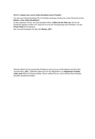 20.5.4.1 Anlegen einer neuen Stufen-Kondition (neues Produkt)
Um eine neue Stufen-Kondition für ein Produkt anzulegen, klicken Sie in der Übersicht auf den
Button „Neue Stufen-Kondition“.
In dem separaten Fenster, das sich daraufhin öffnet, wählen Sie die Stufe aus, für die die
Kondition angelegt werden soll. Sinnvoll ist es bei der Neuerfassung eines Produktes, mit der
Firma (Stufe 1) zu beginnen.
Ihre Auswahl bestätigen Sie über den Button „Ok“.




Danach wählen Sie das gewünschte Produkt aus der Liste aus und bestätigen auch hier Ihre
Auswahl über „Ok“. Außerdem haben Sie hier die Möglichkeit, ein allgemeines Produkt
(siehe auch 12.1.1.1.1.1)auszuwählen. Dieses wählen Sie aus, wenn mehrere Ihrer Produkte
dieselben Konditionen haben.
 