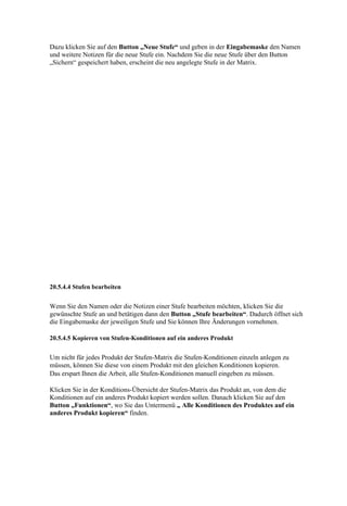 Dazu klicken Sie auf den Button „Neue Stufe“ und geben in der Eingabemaske den Namen
und weitere Notizen für die neue Stufe ein. Nachdem Sie die neue Stufe über den Button
„Sichern“ gespeichert haben, erscheint die neu angelegte Stufe in der Matrix.




20.5.4.4 Stufen bearbeiten


Wenn Sie den Namen oder die Notizen einer Stufe bearbeiten möchten, klicken Sie die
gewünschte Stufe an und betätigen dann den Button „Stufe bearbeiten“. Dadurch öffnet sich
die Eingabemaske der jeweiligen Stufe und Sie können Ihre Änderungen vornehmen.

20.5.4.5 Kopieren von Stufen-Konditionen auf ein anderes Produkt


Um nicht für jedes Produkt der Stufen-Matrix die Stufen-Konditionen einzeln anlegen zu
müssen, können Sie diese von einem Produkt mit den gleichen Konditionen kopieren.
Das erspart Ihnen die Arbeit, alle Stufen-Konditionen manuell eingeben zu müssen.

Klicken Sie in der Konditions-Übersicht der Stufen-Matrix das Produkt an, von dem die
Konditionen auf ein anderes Produkt kopiert werden sollen. Danach klicken Sie auf den
Button „Funktionen“, wo Sie das Untermenü „ Alle Konditionen des Produktes auf ein
anderes Produkt kopieren“ finden.
 