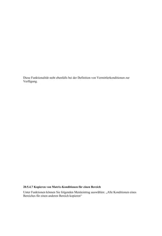 Diese Funktionalität steht ebenfalls bei der Definition von Vermittlerkonditionen zur
Verfügung.




20.5.4.7 Kopieren von Matrix-Konditionen für einen Bereich
Unter Funktionen können Sie folgenden Menüeintrag auswählen: „Alle Konditionen eines
Bereiches für einen anderen Bereich kopieren“
 