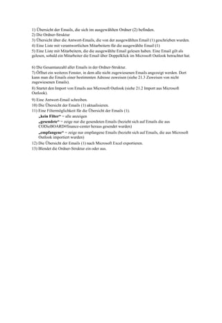 1) Übersicht der Emails, die sich im ausgewählten Ordner (2) befinden.
2) Die Ordner-Struktur
3) Übersicht über die Antwort-Emails, die von der ausgewählten Email (1) geschrieben wurden.
4) Eine Liste mit verantwortlichen Mitarbeitern für die ausgewählte Email (1)
5) Eine Liste mit Mitarbeitern, die die ausgewählte Email gelesen haben. Eine Email gilt als
gelesen, sobald ein Mitarbeiter die Email über Doppelklick im Microsoft Outlook betrachtet hat.

6) Die Gesamtanzahl aller Emails in der Ordner-Struktur.
7) Öffnet ein weiteres Fenster, in dem alle nicht zugewiesenen Emails angezeigt werden. Dort
kann man die Emails einer bestimmten Adresse zuweisen (siehe 21.3 Zuweisen von nicht
zugewiesenen Emails).
8) Startet den Import von Emails aus Microsoft Outlook (siehe 21.2 Import aus Microsoft
Outlook).
9) Eine Antwort-Email schreiben.
10) Die Übersicht der Emails (1) aktualisieren.
11) Eine Filtermöglichkeit für die Übersicht der Emails (1).
    „kein Filter“ = alle anzeigen
    „gesendete“ = zeige nur die gesendeten Emails (bezieht sich auf Emails die aus
    CODieBOARD#finance-center heraus gesendet wurden)
    „empfangene“ = zeige nur empfangene Emails (bezieht sich auf Emails, die aus Microsoft
    Outlook importiert wurden)
12) Die Übersicht der Emails (1) nach Microsoft Excel exportieren.
13) Blendet die Ordner-Struktur ein oder aus.
 