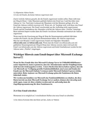1) Allgemeine Adress-Suche.
2) Liste mit Emails, die keiner Adresse zugewiesen sind

Zuerst wird die Adresse gesucht, der die Emails zugewiesen werden sollen. Dann zieht man
per Drag & Drop (= linke Maustaste gedrückt halten) eine Email aus 2 und lässt über einer
Adresse in 1 los. Nach dem Loslassen der Maustaste wird der Benutzer gefragt, ob er die
Email der Adresse wirklich zuweisen will. Wenn mit „Ja“ bestätigt wird, wird diese eine Email
der Adresse zugewiesen. Die Email verschwindet aus der Auflistung nicht zugewiesener
Emails und die Emailadresse des Absenders wird bei der Adresse unter „Telefon“ hinterlegt.
Beim nächsten Import werden dann die Emails von diesem Absender automatisch der Adresse
zugewiesen.
Wenn man bei der Zuweisung per Drag & Drop die Steuerungstaste gedrückt hält dann
werden alle Emails, die den gleichen Domainnamen haben, der Adresse zugewiesen.
Man hat zum Beispiel 2 nicht zugewiesene Emails mit folgenden Absendern:
cbfc@codie.com und info@codie.com. Wenn man die Email von cbfc@codie.com mit
gedrückter Steuerungstaste per Drag & Drop einer Adresse zuweist, dann wird auch die
Email von info@codie.com der Adresse zugewiesen und beide Emailadressen werden bei der
Adresse unter „Telefon“ eingetragen.


Wichtiger Hinweis zum Email-Import über Microsoft Exchange
Server!!!
Wenn Sie Ihre Emails über den Microsoft Exchange Server in CODieBOARD#finance-
center importieren, kann es passieren, dass der Absendername und der Empfängername
nicht korrekt wiedergegeben werden. Unsere Recherchen hierzu haben ergeben, dass die
von Microsoft zur Verfügung gestellte Funktionsbibliothek zum Lesen und Senden der
Emails nur die Microsoft Outlook Versionen (nicht Microsoft Outlook Express) richtig
unterstützt. Beim Auslesen von Microsoft Exchange geben die Funktionen die Daten
fehlerhaft wieder.
Wir werden uns bemühen von Microsoft eine Funktionsbibliothek zu erhalten, die diese
Daten korrekt aus dem Microsoft Exchange Server ausliest, können aber derzeitig noch
nicht sagen, wann wir diese erhalten werden und wie aufwendig dann die
Zugriffsprogrammierung für diese Funktionen ist.


21.4 Eine Email schreiben

Momentan ist es möglich an 2 verschiedenen Stellen eine neue Email zu schreiben.

1) Im Adress-Formular über den Klick auf den „Gehe zu“-Button
 