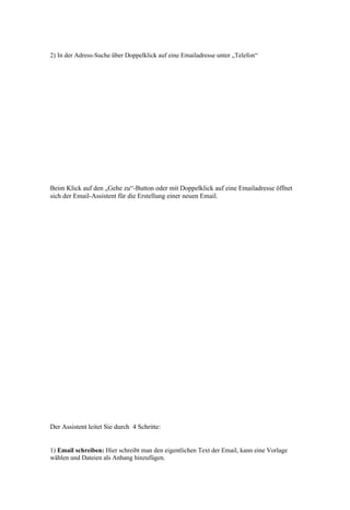 2) In der Adress-Suche über Doppelklick auf eine Emailadresse unter „Telefon“




Beim Klick auf den „Gehe zu“-Button oder mit Doppelklick auf eine Emailadresse öffnet
sich der Email-Assistent für die Erstellung einer neuen Email.




Der Assistent leitet Sie durch 4 Schritte:


1) Email schreiben: Hier schreibt man den eigentlichen Text der Email, kann eine Vorlage
wählen und Dateien als Anhang hinzufügen.
 
