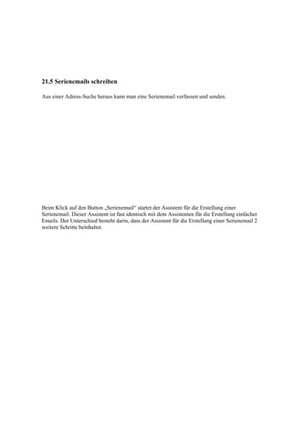 21.5 Serienemails schreiben

Aus einer Adress-Suche heraus kann man eine Serienemail verfassen und senden.




Beim Klick auf den Button „Serienemail“ startet der Assistent für die Erstellung einer
Serienemail. Dieser Assistent ist fast identisch mit dem Assistenten für die Erstellung einfacher
Emails. Der Unterschied besteht darin, dass der Assistent für die Erstellung einer Serienemail 2
weitere Schritte beinhaltet.
 