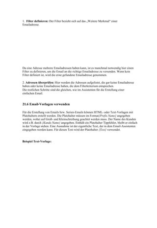 1. Filter definieren: Der Filter bezieht sich auf das „Weitere Merkmal“ einer
Emailadresse.




Da eine Adresse mehrere Emailadressen haben kann, ist es manchmal notwendig hier einen
Filter zu definieren, um die Email an die richtige Emailadresse zu versenden. Wenn kein
Filter definiert ist, wird die erste gefundene Emailadresse genommen.

2. Adressen überprüfen: Hier werden die Adressen aufgelistet, die gar keine Emailadresse
haben oder keine Emailadresse haben, die dem Filterkriterium entsprechen.
Die restlichen Schritte sind die gleichen, wie im Assistenten für die Erstellung einer
einfachen Email.


21.6 Email-Vorlagen verwenden

Für die Erstellung von Emails bzw. Serien-Emails können HTML- oder Text-Vorlagen mit
Platzhaltern erstellt werden. Die Platzhalter müssen im Format{Prefix.Name} angegeben
werden, wobei auf Groß- und Kleinschreibung geachtet werden muss. Der Name des Kunden
wird z.B. durch {Kunde.Name} angegeben. Enthält ein Platzhalter Tippfehler, bleibt er einfach
in der Vorlage stehen. Eine Ausnahme ist der eigentliche Text, der in dem Email-Assistenten
eingegeben werden kann. Für diesen Text wird der Platzhalter {Text} verwendet.


Beispiel Text-Vorlage:
 